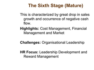 The Sixth Stage (Mature)
This is characterized by great drop in sales
growth and occurrence of negative cash
flow.
Highlights: Cost Management, Financial
Management and Market
Challenges: Organisational Leadership
HR Focus: Leadership Development and
Reward Management
 
