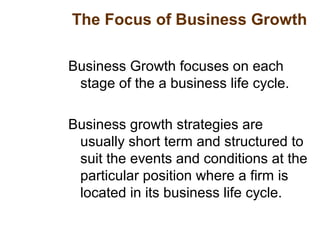 The Focus of Business Growth
Business Growth focuses on each
stage of the a business life cycle.
Business growth strategies are
usually short term and structured to
suit the events and conditions at the
particular position where a firm is
located in its business life cycle.
 