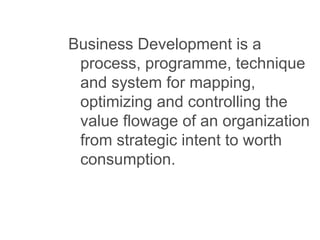 Business Development is a
process, programme, technique
and system for mapping,
optimizing and controlling the
value flowage of an organization
from strategic intent to worth
consumption.
 