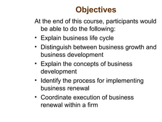 Objectives
At the end of this course, participants would
be able to do the following:
• Explain business life cycle
• Distinguish between business growth and
business development
• Explain the concepts of business
development
• Identify the process for implementing
business renewal
• Coordinate execution of business
renewal within a firm
 