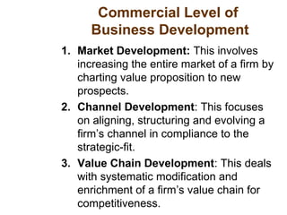 Commercial Level of
Business Development
1. Market Development: This involves
increasing the entire market of a firm by
charting value proposition to new
prospects.
2. Channel Development: This focuses
on aligning, structuring and evolving a
firm’s channel in compliance to the
strategic-fit.
3. Value Chain Development: This deals
with systematic modification and
enrichment of a firm’s value chain for
competitiveness.
 