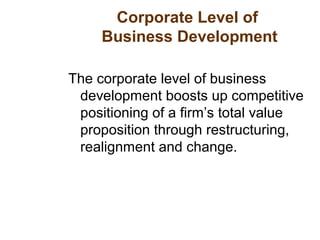 Corporate Level of
Business Development
The corporate level of business
development boosts up competitive
positioning of a firm’s total value
proposition through restructuring,
realignment and change.
 