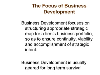 The Focus of Business
Development
Business Development focuses on
structuring appropriate strategic
map for a firm’s business portfolio,
so as to ensure continuity, viability
and accomplishment of strategic
intent.
Business Development is usually
geared for long term survival.
 