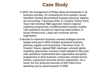 Case Study
In 2003, the management of Philips observed drawbacks in its
business activities. On reviewing the firms position, issues
identified included decentralized business planning, logistics
and accounting; 7 Business Units; 21 Creation Teams; Each
Team had individual R&D approach; Distinct regional
marketing programmes; Undifferentiated business models;
USA operations focused on improving retail position; In-
house infrastructure; Large own consumer service
organisation.
It decided to implement business renewal strategies and the
targets achieved in 2005 included centralized business
planning, logistics and accounting; 3 Business Units; 12
Creation Teams; aligned R&D roadmaps; coherent global
marketing approaches; business model adapted to life-cycle;
USA operations implemented lean organisation and global
programmes to drive business; outsourced, shared service
centres; outsourced consumer service organisation. As a
result, the firm achieved reduction of 400 million Euro
operating cost by second quarter of 2005.
 
