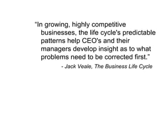 “In growing, highly competitive
businesses, the life cycle's predictable
patterns help CEO's and their
managers develop insight as to what
problems need to be corrected first.”
- Jack Veale, The Business Life Cycle
 