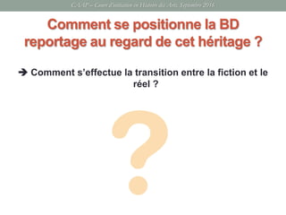 Comment se positionne la BD
reportage au regard de cet héritage ?
 Comment s’effectue la transition entre la fiction et le
réel ?
CAAP – Cours d’initiation en Histoire des Arts, Septembre 2016
 