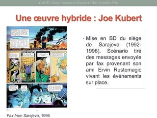 Une œuvre hybride : Joe Kubert
• Mise en BD du siège
de Sarajevo (1992-
1996). Scénario tiré
des messages envoyés
par fax provenant son
ami Ervin Rustemagic
vivant les événements
sur place.
Fax from Sarajevo, 1996
CAAP – Cours d’initiation en Histoire des Arts, Septembre 2016
 