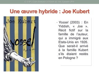 • Yossel (2003) : En
Yiddish, « Joe ».
Récit fictif sur la
famille de l’auteur,
qui a immigré aux
Etats-Unis en 1926.
Que serait-il arrivé
à la famille Kubert
s’ils étaient restés
en Pologne ?
Une œuvre hybride : Joe Kubert
CAAP – Cours d’initiation en Histoire des Arts, Septembre 2016
 