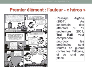 CAAP – Cours d’initiation en Histoire des Arts, Septembre 2016
• Passage Afghan
(2004), Au
lendemain des
attentats du 11
septembre 2001,
Ted Rall veut
comprendre
pourquoi les
américains sont
rentrés en guerre
contre les Talibans,
et se rend sur
place.
Premier élément : l’auteur - « héros »
 