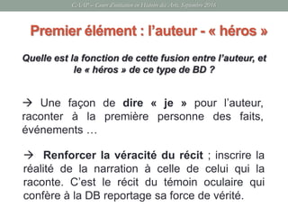 Quelle est la fonction de cette fusion entre l’auteur, et
le « héros » de ce type de BD ?
CAAP – Cours d’initiation en Histoire des Arts, Septembre 2016
Premier élément : l’auteur - « héros »
 Une façon de dire « je » pour l’auteur,
raconter à la première personne des faits,
événements …
 Renforcer la véracité du récit ; inscrire la
réalité de la narration à celle de celui qui la
raconte. C’est le récit du témoin oculaire qui
confère à la DB reportage sa force de vérité.
 