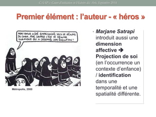 CAAP – Cours d’initiation en Histoire des Arts, Septembre 2016
• Marjane Satrapi
introduit aussi une
dimension
affective 
Projection de soi
(en l’occurrence un
contexte d’enfance)
/ identification
dans une
temporalité et une
spatialité différente.
Premier élément : l’auteur - « héros »
Métropolis, 2000
 