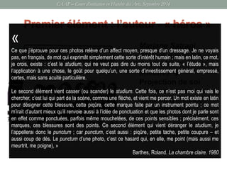 CAAP – Cours d’initiation en Histoire des Arts, Septembre 2016
• Marjane Satrapi
introduit aussi une
dimension
affective 
Projection de soi
(en l’occurrence un
contexte d’enfance)
/ identification
dans une
temporalité et une
spatialité différente.
Premier élément : l’auteur - « héros »
Métropolis, 2000
«
Ce que j’éprouve pour ces photos relève d’un affect moyen, presque d’un dressage. Je ne voyais
pas, en français, de mot qui exprimât simplement cette sorte d’intérêt humain ; mais en latin, ce mot,
je crois, existe : c’est le studium, qui ne veut pas dire du moins tout de suite, « l’étude », mais
l’application à une chose, le goût pour quelqu’un, une sorte d’investissement général, empressé,
certes, mais sans acuité particulière.
Le second élément vient casser (ou scander) le studium. Cette fois, ce n’est pas moi qui vais le
chercher, c’est lui qui part de la scène, comme une flèche, et vient me percer. Un mot existe en latin
pour désigner cette blessure, cette piqûre, cette marque faite par un instrument pointu ; ce mot
m’irait d’autant mieux qu’il renvoie aussi à l’idée de ponctuation et que les photos dont je parle sont
en effet comme ponctuées, parfois même mouchetées, de ces points sensibles ; précisément, ces
marques, ces blessures sont des points. Ce second élément qui vient déranger le studium, je
l’appellerai donc le punctum ; car punctum, c’est aussi : piqûre, petite tache, petite coupure – et
aussi coup de dés. Le punctum d’une photo, c’est ce hasard qui, en elle, me point (mais aussi me
meurtrit, me poigne), »
Barthes, Roland. La chambre claire. 1980
 
