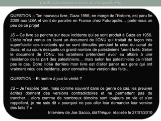 CAAP – Cours d’initiation en Histoire des Arts, Septembre 2016
Troisième élément : Quid du
« scénario » ?
Les témoins de la réalité décrite sont autant de personnages, qui par leur fragment
de vie, font « avancer l’histoire »
 Une règle intangible : la force du réel.
L’histoire se structure au gré de la rencontre des
différents personnages et des événements qui
se sont déroulés sur le terrain de l’enquête.
MAIS
C’est aussi une manière particulière d’interroger le réel
QUESTION – Ton nouveau livre, Gaza 1956, en marge de l'histoire, est paru fin
2009 aux USA et vient de paraitre en France chez Futuropolis… parle-nous un
peu de ce projet
JS – Ce livre se penche sur deux incidents qui se sont produit à Gaza en 1956.
L’idée m’est venue en lisant un document de l’ONU qui traitait de façon très
superficielle ces incidents qui se sont déroulés pendant la crise du canal de
Suez, et au cours desquels un grand nombre de palestiniens furent tués. Selon
le document de l’ONU, les israéliens prétendent avoir eu affaire à une
résistance de la part des palestiniens… mais selon les palestiniens ce n’était
pas le cas. Donc l’idée derrière mon livre est d’aller parler aux gens qui ont
vraiment vécu ces incidents, pour connaitre leur version des faits…
QUESTION – Et mettre à jour la vérité ?
JS – Je l’espère bien, mais comme souvent dans ce genre de cas, les preuves
écrites donnent des versions contradictoires et ne permettent pas de
trancher… alors comme de nombreux témoins sont toujours en vie et s’en
rappellent, je me suis dit « pourquoi ne pas aller leur demander leur version
des faits ? »
Interview de Joe Sacco, BdThèque, réalisée le 27/01/2010
 