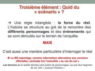 CAAP – Cours d’initiation en Histoire des Arts, Septembre 2016
Troisième élément : Quid du
« scénario » ?
Les témoins de la réalité décrites sont autant de personnages, qui par leur fragment
de vie, font « avancer l’histoire »
 Une règle intangible : la force du réel.
L’histoire se structure au gré de la rencontre des
différents personnages et des événements qui
se sont déroulés sur le terrain de l’enquête.
MAIS
C’est aussi une manière particulière d’interroger le réel
 La BD reportage, comme information alternative aux versions
officielles, souhaite lire l’actualité « au ras du sol »
 