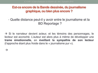 Est-ce encore de la Bande dessinée, du journalisme
graphique, ou bien plus encore ?
• Quelle distance peut-il y avoir entre le journalisme et la
BD Reportage ?
 Si le narrateur devient acteur, et les témoins des personnages, le
lecteur est accroché. L’auteur est alors plus à même de développer une
trame émotionnelle, en éveillant la sympathie de son lecteur
(l’approche étant plus froide dans le « journalisme pur »).

CAAP – Cours d’initiation en Histoire des Arts, Septembre 2016
 