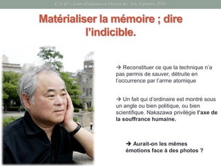 Matérialiser la mémoire ; dire
l’indicible.
 Un fait qui d’ordinaire est montré sous
un angle ou bien politique, ou bien
scientifique. Nakazawa privilégie l’axe de
la souffrance humaine.
 Reconstituer ce que la technique n’a
pas permis de sauver, détruite en
l’occurrence par l’arme atomique
 Aurait-on les mêmes
émotions face à des photos ?
CAAP – Cours d’initiation en Histoire des Arts, Septembre 2016
 