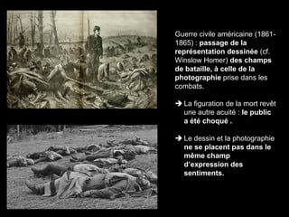 CAAP – Cours d’initiation en Histoire des Arts, Septembre 2016
Guerre civile américaine (1861-
1865) : passage de la
représentation dessinée (cf.
Winslow Homer) des champs
de bataille, à celle de la
photographie prise dans les
combats.
 La figuration de la mort revêt
une autre acuité : le public
a été choqué .
 Le dessin et la photographie
ne se placent pas dans le
même champ
d’expression des
sentiments.
 