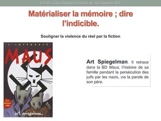 Souligner la violence du réel par la fiction
CAAP – Cours d’initiation en Histoire des Arts, Septembre 2016
Matérialiser la mémoire ; dire
l’indicible.
Art Spiegelman. Il retrace
dans la BD Maus, l’histoire de sa
famille pendant la persécution des
juifs par les nazis, via la parole de
son père.
 