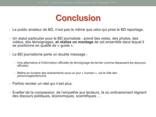 Conclusion
• Le public amateur de BD, n’est pas le même que celui qui prise le BD reportage.
• Un statut particulier pour le BD journaliste : prend des notes, des photos, des
vidéos, des témoignages, et réalise un montage de cet ensemble dans lequel il
se positionne en qualité de « guide ».
• Le BD journalisme porte un double message :
• Une alternative à l’information officielle (le témoignage de terrain comme dépassant les discours
officiels)
• Mettre en lumière des événements sous un jour « humain », via le rôle des
personnages/témoins.
• Parfois recréer un réel qui n’est plus.
• Eveiller de la compassion, de l’empathie aux lecteurs, là où ordinairement règnent
des discours politiques, économiques, scientifiques …
CAAP – Cours d’initiation en Histoire des Arts, Septembre 2016
 