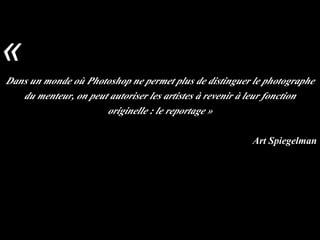 Dans un monde où Photoshop ne permet plus de distinguer le photographe
du menteur, on peut autoriser les artistes à revenir à leur fonction
originelle : le reportage »
Art Spiegelman
«
 