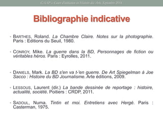 Bibliographie indicative
• BARTHES, Roland. La Chambre Claire. Notes sur la photographie.
Paris : Editions du Seuil, 1980.
• CONROY, Mike. La guerre dans la BD, Personnages de fiction ou
véritables héros. Paris : Eyrolles, 2011.
• DANIELS, Mark. La BD s'en va t-'en guerre. De Art Spiegelman à Joe
Sacco : Histoire du BD Journalisme. Arte éditions, 2009.
• LESSOUS, Laurent (dir.) La bande dessinée de reportage : histoire,
actualité, société. Poitiers : CRDP, 2011.
• SADOUL, Numa. Tintin et moi. Entretiens avec Hergé. Paris :
Casterman, 1975.
CAAP – Cours d’initiation en Histoire des Arts, Septembre 2016
 