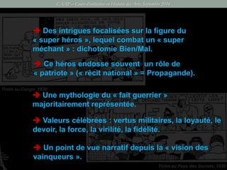CAAP – Cours d’initiation en Histoire des Arts, Septembre 2016
Tintin au Congo, 1930
Tintin au Pays des Soviets, 1930
 Des intrigues focalisées sur la figure du
« super héros », lequel combat un « super
méchant » : dichotomie Bien/Mal.
 Ce héros endosse souvent un rôle de
« patriote » (« récit national » = Propagande).
 Un point de vue narratif depuis la « vision des
vainqueurs ».
 Une mythologie du « fait guerrier »
majoritairement représentée.
 Valeurs célébrées : vertus militaires, la loyauté, le
devoir, la force, la virilité, la fidélité.
 