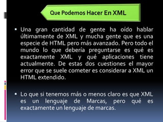 Que Podemos Hacer En XMLUna gran cantidad de gente ha oído hablar últimamente de XML y mucha gente que es una especie de HTML pero más avanzado. Pero todo el mundo lo que debería preguntarse es qué es exactamente XML y qué aplicaciones tiene actualmente. De estas dos cuestiones el mayor error que se suele cometer es considerar a XML un HTML extendido. Lo que si tenemos más o menos claro es que XML es un lenguaje de Marcas, pero qué es exactamente un lenguaje de marcas.
