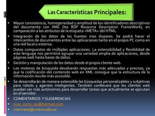 Las Características Principales:Mayor consistencia, homogeneidad y amplitud de los identificadores descriptivos del documento con XML (los RDF ResourceDescriptionFrameWork), en comparación a los atributos de la etiqueta <META> del HTML. Integración de los datos de las fuentes mas dispares. Se podrá hacer el intercambio de documentos entre las aplicaciones tanto en el propio PC como en una red local o extensa. Datos compuestos de múltiples aplicaciones. La extensibilidad y flexibilidad de este lenguaje nos permitirá agrupar una variedad amplia de aplicaciones, desde páginas web hasta bases de datos. Gestión y manipulación de los datos desde el propio cliente web. Los motores de búsqueda devolverán respuestas más adecuadas y precisas, ya que la codificación del contenido web en XML consigue que la estructura de la información resulte más accesible. Se desarrollarán de manera extensible las búsquedas personalizables y subjetivas para robots y agentes inteligentes. También conllevará que los clientes web puedan ser más autónomos para desarrollar tareas que actualmente se ejecutan en el servidor.COMENTARIOS  Y SUGERENCIASricar_corty_00@hotmail.comrramireza@unemi.edu.ec