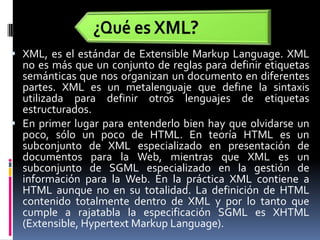 ¿Qué es XML?XML, es el estándar de Extensible MarkupLanguage. XML no es más que un conjunto de reglas para definir etiquetas semánticas que nos organizan un documento en diferentes partes. XML es un metalenguaje que define la sintaxis utilizada para definir otros lenguajes de etiquetas estructurados.En primer lugar para entenderlo bien hay que olvidarse un poco, sólo un poco de HTML. En teoría HTML es un subconjunto de XML especializado en presentación de documentos para la Web, mientras que XML es un subconjunto de SGML especializado en la gestión de información para la Web. En la práctica XML contiene a HTML aunque no en su totalidad. La definición de HTML contenido totalmente dentro de XML y por lo tanto que cumple a rajatabla la especificación SGML es XHTML (Extensible, HypertextMarkupLanguage). 