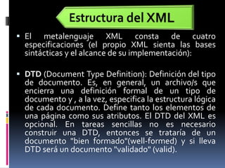 Estructura del XMLEl metalenguaje XML consta de cuatro especificaciones (el propio XML sienta las bases sintácticas y el alcance de su implementación):DTD (DocumentTypeDefinition): Definición del tipo de documento. Es, en general, un archivo/s que encierra una definición formal de un tipo de documento y , a la vez, especifica la estructura lógica de cada documento. Define tanto los elementos de una página como sus atributos. El DTD del XML es opcional. En tareas sencillas no es necesario construir una DTD, entonces se trataría de un documento "bien formado"(well-formed) y si lleva DTD será un documento "validado" (valid).