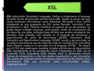 XSLXSL (eXtensibleStylesheetLanguage): Define o implementa el lenguaje de estilo de los documentos escritos para XML. Desde el verano de 1997 varias empresas informáticas como Arbortext, Microsoft e Inso vienen trabajando en una propuesta de XSL (antes llamado "xml-style") que presentaron a W3C. Permite modificar el aspecto de un documento. Se puede lograr múltiple columnas, texto girado, orden de visualización de los datos de una tabla, múltiples tipos de letra con amplia variedad en los tamaños. Este estándar está basado en el lenguaje de semántica y especificación de estilo de documento (DSSSL, Document Style Semantics and SpecificationLanguage, ISO/IEC 10179) y, por otro lado, se considera más potente que las hojas de estilo en cascada (CSS, Cascading Style Sheets), usado en un principio con el lenguaje DHTML. "Se espera que el CSS sea usado para visualizar simples estructuras de documentos XML (actualmente se ha conseguido mayor integración en XML con el protocolo CSS2 (Cascading Style Sheets, level 2) ofreciendo nuevas formas de composición y una más rápida visualización) y, por otra parte, XSL pueda ser utilizado donde se requiera más potencia de diseño como documentos XML que encierran datos estructurados (tablas, organigramas, etc