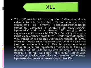 XLL.- (eXtensibleLinkingLanguage): Define el modo de enlace entre diferentes enlaces. Se considera que es un subconjunto de HyTime (Hipermedia/Timed-basedstructuringLanguage o Lenguaje de estructuración hipermedia/basado en el tiempo, ISO 10744) y sigue algunas especificaciones del TEI (TextEncodingInitiative o Iniciativa de codificación de texto). Desde marzo de 1998 el W3C trabajo en los enlaces y direccionamientos del XML. Provisionalmente se le renombró como Xlink y a partir de junio se le denomina XLL. Este lenguaje de enlaces extensible tiene dos importantes componentes: Xlink y el Xpointer. Va más allá de los enlaces simples que sólo soporta el HTML. Se podrá implementar con enlaces extendidos. Jon Bosak establece los siguientes mecanismos hipertextuales que soportará esta especificación.XLL
