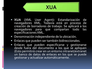 XUA (XML UserAgent): Estandarización de navegadores XML. Todavía está en proceso de creación de borradores de trabajo. Se aplicará a los navegadores para que compartan todo las especificaciones XML.Denominación independiente de la ubicación. Enlaces que pueden ser también bidireccionales. Enlaces que pueden especificarse y gestionarse desde fuera del documento a los que se apliquen (Esto permitirá crear en un entorno intranet/extranet un banco de datos de enlaces en los que se puede gestionar y actualizar automáticamente.XUA