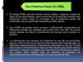 Que Podemos Hacer En XMLEl código HTML permite insertar menús, tablas, imágenes o bases de datos en los documentos, pero no permite al usuario que maneje esos elementos como mejor le convenga con la poderosa ayuda del ordenador. Esa es la principal novedad que XML aporta. Con HTML se pueden hacer accesos a información comparativa en diferentes tiendas por ejemplo, pero nada más. Con XML el usuario podrá ordenar los datos o actualizarlos en tiempo real o realizar un pedido. La información que manejan las empresas es uno de sus principales activos. Pero lo normal es que esa información esté fragmentada, en diferentes departamentos, ordenadores conectados o no, etc. El reto ahora está en interrelacionar toda esa información para rendir todo su potencial y ponerlo a trabajar para aumentar los beneficios o reducir los costes. Para realizar esto se necesita un estándar de almacenamiento estructurado que es lo que nos ofrece XML.