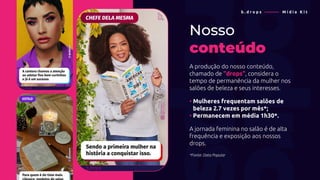 Nosso
conteúdo
A produção do nosso conteúdo,
chamado de “drops”, considera o
tempo de permanência da mulher nos
salões de beleza e seus interesses.
• Mulheres frequentam salões de
• beleza 2.7 vezes por mês*;
• Permanecem em média 1h30*.
A jornada feminina no salão é de alta
frequência e exposição aos nossos
drops.
*Fonte: Data Popular
b . d r o p s ———— M í d i a K i t
 