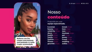 Produzido por uma
equipe especializada.
Nosso
conteúdo
b . d r o p s ———— M í d i a K i t
b.woman
beauty.drops
celebrity.drops
decor.drops
health.drops
family.drops
fashion.drops
fitness.drops
gourmet.drops
invest.drops
love.drops
men.drops
mustsee.drops
pet.drops
power.drops
travel.drops
wedding.drops
zodiac.drops
 