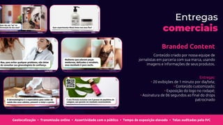 Branded Content
Conteúdo criado por nossa equipe de
jornalistas em parceria com sua marca, usando
imagens e informações de seus produtos.
Entregas:
• 20 exibições de 1 minuto por dia/tela;
• Conteúdo customizado;
• Exposição do logo no rodapé;
• Assinatura de 06 segundos ao final do drops
patrocinado
Geolocalização Transmissão online Assertividade com o público Tempo de exposição elevado Telas auditadas pelo IVC
• • • •
Entregas
comerciais
 