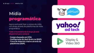 b . d r o p s ———— M í d i a K i t
Mídia
programática
Agora você pode fazer a compra de mídia
na b.drops através de plataformas de mídia
programática.
Todo o inventário da b.drops já está
disponível para compra!
• Compra baseada em CPM;
• Configuração do deal direto na (DSP);
• Troca do material criativo através da
• plataforma (DSP).
 