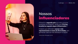 Nossos
influenciadores
O Brasil é o segundo país que mais consome
conteúdo no Instagram, sendo que 71% dos
brasileiros seguem algum influenciador.*
Creators que defendem causas e são
representantes e vozes da diversidade, vem
ganhando cada vez mais destaque no digital.
*Fonte: Meio e Mensagem (2019)
b . d r o p s ———— M í d i a K i t
 