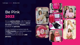 Be Pink
2022
Em sua quinta edição, a Be Pink 2022
vai levar informações sobre o câncer
de mama e arrecadar doações para a
produção de perucas.
Em seu histórico somamos mais de
12.000 doações que equivalem a cerca
de 530kg de cabelo que se
transformaram em mais de 1.300
perucas.
b . d r o p s ———— M í d i a K i t
 