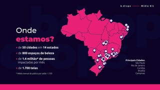 Principais Cidades:
São Paulo
Rio de Janeiro
Curitiba
Brasília
Campinas
+ de 50 cidades em 14 estados
Onde
estamos?
* Média mensal de público por salão: 1.700
+ de 800 espaços de beleza
+ de 1.4 milhão* de pessoas
impactadas por mês
+ de 1.700 telas
b . d r o p s ———— M í d i a K i t
 