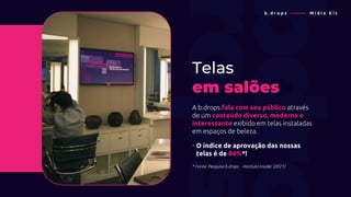 Telas
em salões
A b.drops fala com seu público através
de um conteúdo diverso, moderno e
interessante exibido em telas instaladas
em espaços de beleza.
• O índice de aprovação das nossas
• telas é de 84%*!
* Fonte: Pesquisa b.drops - Instituto Insider (2021)
b . d r o p s ———— M í d i a K i t
 