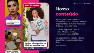Nosso
conteúdo
A produção do nosso conteúdo,
chamado de “drops”, considera o tempo
de permanência da mulher nos salões
de beleza e seus interesses.
• Mulheres frequentam salões de
• beleza 2.7 vezes por mês*;
• Permanecem em média 1h30*.
A jornada feminina no salão é de alta
frequência e exposição aos nossos
drops.
*Fonte: Data Popular
b . d r o p s ———— M í d i a K i t
 