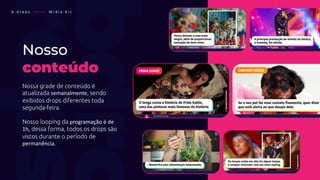 Nosso
conteúdo
Nossa grade de conteúdo é
atualizada semanalmente, sendo
exibidos drops diferentes toda
segunda-feira.
Nosso looping da programação é de
1h, dessa forma, todos os drops são
vistos durante o período de
permanência.
b . d r o p s ———— M í d i a K i t
 