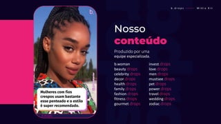 Produzido por uma
equipe especializada.
Nosso
conteúdo
b . d r o p s ———— M í d i a K i t
b.woman
beauty.drops
celebrity.drops
decor.drops
health.drops
family.drops
fashion.drops
fitness.drops
gourmet.drops
invest.drops
love.drops
men.drops
mustsee.drops
pet.drops
power.drops
travel.drops
wedding.drops
zodiac.drops
 