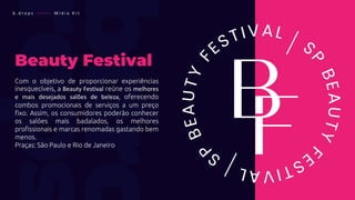 Beauty Festival
Com o objetivo de proporcionar experiências
inesquecíveis, a Beauty Festival reúne os melhores
e mais desejados salões de beleza, oferecendo
combos promocionais de serviços a um preço
fixo. Assim, os consumidores poderão conhecer
os salões mais badalados, os melhores
profissionais e marcas renomadas gastando bem
menos.
Praças: São Paulo e Rio de Janeiro
b . d r o p s ———— M í d i a K i t
 