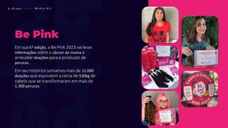 Be Pink
Em sua 6ª edição, a Be Pink 2023 vai levar
informações sobre o câncer de mama e
arrecadar doações para a produção de
perucas.
Em seu histórico somamos mais de 12.000
doações que equivalem a cerca de 530kg de
cabelo que se transformaram em mais de
1.300 perucas.
b . d r o p s ———— M í d i a K i t
 
