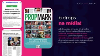 b . d r o p s ———— M í d i a K i t
b.drops
na mídia!
A b.drops está presente em grandes
veículos do mercado publicitário, como
Propmark, Meio&Mensagem e Janela
Publicitária, como fonte para pautas
relevantes sobre o Digital Out Of Home, além
de projetos proprietários e desenvolvidos
exclusivamente para anunciantes.
 