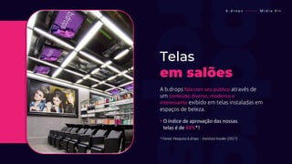 Telas
em salões
A b.drops fala com seu público através de
um conteúdo diverso, moderno e
interessante exibido em telas instaladas em
espaços de beleza.
• O índice de aprovação das nossas
• telas é de 84%*!
* Fonte: Pesquisa b.drops - Instituto Insider (2021)
b . d r o p s ———— M í d i a K i t
 
