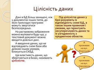 Цілісність даних
Дані в БД більш захищені, ніж
у документах інших типів, до
яких прикладні програми
можуть звертатися
безпосередньо.
На растровому зображення
можна малювати будь-що, у
текстовий документ можна
вводити довільні дані.
А введення даних, що не
відповідають схемі бази або
деяким іншим умовам,
блокується СКБД.
Цю властивість даних, що
зберігаються в базах, називають
цілісністю.
Під цілісністю даних у
базі розуміють їх
відповідність схемі БД, а
також іншим правилам і
умовам, що гарантують
несуперечливість даних та
їх узгодженість з
предметною областю.
Я
проживаю
на вул.
Пілотській
Я
проживаю
на вул.
Чорновола
 
